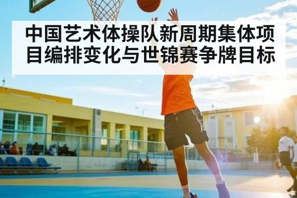 中国艺术体操队新周期集体项目编排变化与世锦赛争牌目标