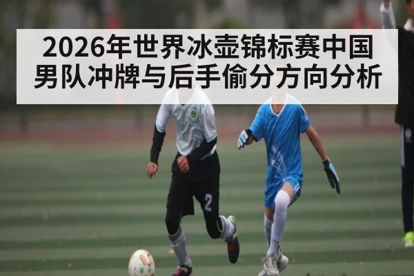 2026年世界冰壶锦标赛中国男队冲牌与后手偷分方向分析