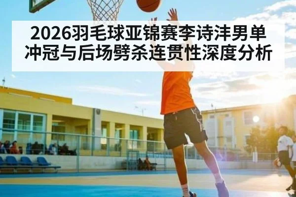 2026羽毛球亚锦赛李诗沣男单冲冠与后场劈杀连贯性深度分析